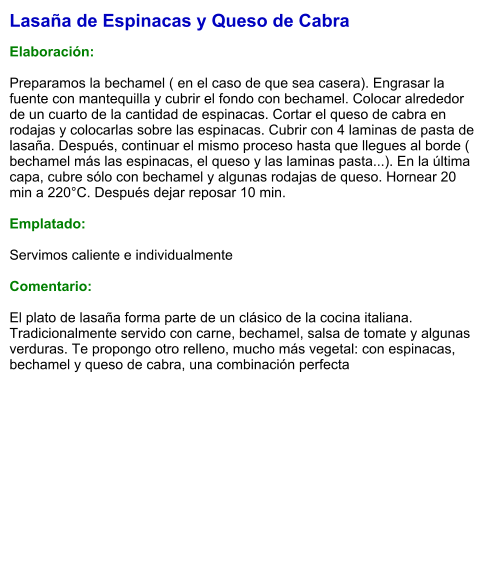 Lasaña de Espinacas y Queso de Cabra  Elaboración:  Preparamos la bechamel ( en el caso de que sea casera). Engrasar la fuente con mantequilla y cubrir el fondo con bechamel. Colocar alrededor de un cuarto de la cantidad de espinacas. Cortar el queso de cabra en rodajas y colocarlas sobre las espinacas. Cubrir con 4 laminas de pasta de lasaña. Después, continuar el mismo proceso hasta que llegues al borde ( bechamel más las espinacas, el queso y las laminas pasta...). En la última capa, cubre sólo con bechamel y algunas rodajas de queso. Hornear 20 min a 220°C. Después dejar reposar 10 min.  Emplatado:  Servimos caliente e individualmente  Comentario:  El plato de lasaña forma parte de un clásico de la cocina italiana. Tradicionalmente servido con carne, bechamel, salsa de tomate y algunas verduras. Te propongo otro relleno, mucho más vegetal: con espinacas, bechamel y queso de cabra, una combinación perfecta
