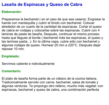 Lasaña de Espinacas y Queso de Cabra  Elaboración:  Preparamos la bechamel ( en el caso de que sea casera). Engrasar la fuente con mantequilla y cubrir el fondo con bechamel. Colocar alrededor de un cuarto de la cantidad de espinacas. Cortar el queso de cabra en rodajas y colocarlas sobre las espinacas. Cubrir con 4 laminas de pasta de lasaña. Después, continuar el mismo proceso hasta que llegues al borde ( bechamel más las espinacas, el queso y las laminas pasta...). En la última capa, cubre sólo con bechamel y algunas rodajas de queso. Hornear 20 min a 220°C. Después dejar reposar 10 min.  Emplatado:  Servimos caliente e individualmente  Comentario:  El plato de lasaña forma parte de un clásico de la cocina italiana. Tradicionalmente servido con carne, bechamel, salsa de tomate y algunas verduras. Te propongo otro relleno, mucho más vegetal: con espinacas, bechamel y queso de cabra, una combinación perfecta