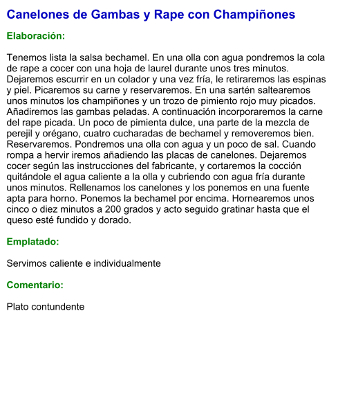 Canelones de Gambas y Rape con Champiñones  Elaboración:  Tenemos lista la salsa bechamel. En una olla con agua pondremos la cola de rape a cocer con una hoja de laurel durante unos tres minutos. Dejaremos escurrir en un colador y una vez fría, le retiraremos las espinas y piel. Picaremos su carne y reservaremos. En una sartén saltearemos unos minutos los champiñones y un trozo de pimiento rojo muy picados. Añadiremos las gambas peladas. A continuación incorporaremos la carne del rape picada. Un poco de pimienta dulce, una parte de la mezcla de perejil y orégano, cuatro cucharadas de bechamel y removeremos bien. Reservaremos. Pondremos una olla con agua y un poco de sal. Cuando rompa a hervir iremos añadiendo las placas de canelones. Dejaremos cocer según las instrucciones del fabricante, y cortaremos la cocción quitándole el agua caliente a la olla y cubriendo con agua fría durante unos minutos. Rellenamos los canelones y los ponemos en una fuente apta para horno. Ponemos la bechamel por encima. Hornearemos unos cinco o diez minutos a 200 grados y acto seguido gratinar hasta que el queso esté fundido y dorado.  Emplatado:  Servimos caliente e individualmente  Comentario:  Plato contundente