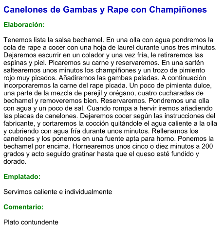 Canelones de Gambas y Rape con Champiñones  Elaboración:  Tenemos lista la salsa bechamel. En una olla con agua pondremos la cola de rape a cocer con una hoja de laurel durante unos tres minutos. Dejaremos escurrir en un colador y una vez fría, le retiraremos las espinas y piel. Picaremos su carne y reservaremos. En una sartén saltearemos unos minutos los champiñones y un trozo de pimiento rojo muy picados. Añadiremos las gambas peladas. A continuación incorporaremos la carne del rape picada. Un poco de pimienta dulce, una parte de la mezcla de perejil y orégano, cuatro cucharadas de bechamel y removeremos bien. Reservaremos. Pondremos una olla con agua y un poco de sal. Cuando rompa a hervir iremos añadiendo las placas de canelones. Dejaremos cocer según las instrucciones del fabricante, y cortaremos la cocción quitándole el agua caliente a la olla y cubriendo con agua fría durante unos minutos. Rellenamos los canelones y los ponemos en una fuente apta para horno. Ponemos la bechamel por encima. Hornearemos unos cinco o diez minutos a 200 grados y acto seguido gratinar hasta que el queso esté fundido y dorado.  Emplatado:  Servimos caliente e individualmente  Comentario:  Plato contundente