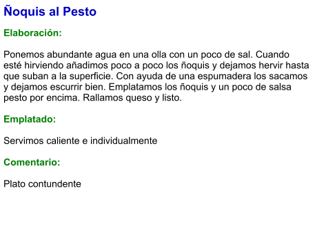 Ñoquis al Pesto  Elaboración:  Ponemos abundante agua en una olla con un poco de sal. Cuando esté hirviendo añadimos poco a poco los ñoquis y dejamos hervir hasta que suban a la superficie. Con ayuda de una espumadera los sacamos y dejamos escurrir bien. Emplatamos los ñoquis y un poco de salsa pesto por encima. Rallamos queso y listo.  Emplatado:  Servimos caliente e individualmente  Comentario:  Plato contundente