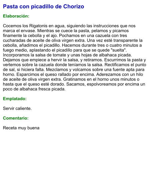 Pasta con picadillo de Chorizo  Elaboración:  Cocemos los Rigatonis en agua, siguiendo las instrucciones que nos marca el envase. Mientras se cuece la pasta, pelamos y picamos finamente la cebolla y el ajo. Pochamos en una cazuela con tres cucharadas de aceite de oliva virgen extra. Una vez esté transparente la cebolla, añadimos el picadillo. Hacemos durante tres o cuatro minutos a fuego medio, aplastando el picadillo para que se quede "suelta". Incorporamos la salsa de tomate y unas hojas de albahaca picada. Dejamos que empiece a hervir la salsa, y retiramos. Escurrimos la pasta y vertemos sobre la cazuela donde teníamos la salsa. Rectificamos el punto de sal, si hiciera falta. Mezclamos y volcamos sobre una fuente apta para horno. Esparcimos el queso rallado por encima. Aderezamos con un hilo de aceite de oliva virgen extra. Gratinamos en el horno unos minutos o hasta que el queso esté dorado. Sacamos, espolvoreamos por encima un poco de albahaca fresca picada.  Emplatado:  Servir caliente.  Comentario:  Receta muy buena