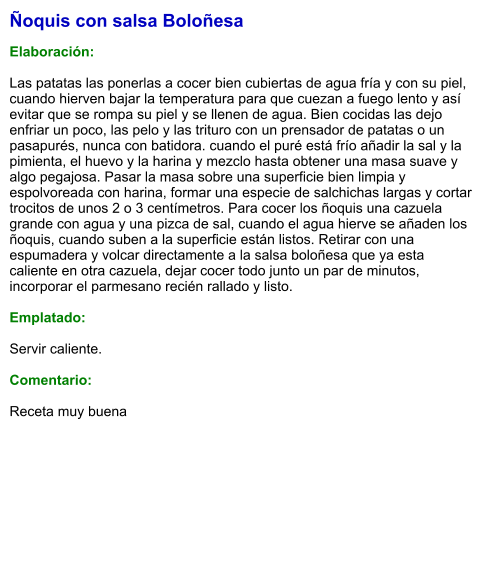 Ñoquis con salsa Boloñesa  Elaboración:  Las patatas las ponerlas a cocer bien cubiertas de agua fría y con su piel, cuando hierven bajar la temperatura para que cuezan a fuego lento y así evitar que se rompa su piel y se llenen de agua. Bien cocidas las dejo enfriar un poco, las pelo y las trituro con un prensador de patatas o un pasapurés, nunca con batidora. cuando el puré está frío añadir la sal y la pimienta, el huevo y la harina y mezclo hasta obtener una masa suave y algo pegajosa. Pasar la masa sobre una superficie bien limpia y espolvoreada con harina, formar una especie de salchichas largas y cortar trocitos de unos 2 o 3 centímetros. Para cocer los ñoquis una cazuela grande con agua y una pizca de sal, cuando el agua hierve se añaden los ñoquis, cuando suben a la superficie están listos. Retirar con una espumadera y volcar directamente a la salsa boloñesa que ya esta caliente en otra cazuela, dejar cocer todo junto un par de minutos,  incorporar el parmesano recién rallado y listo.  Emplatado:  Servir caliente.  Comentario:  Receta muy buena