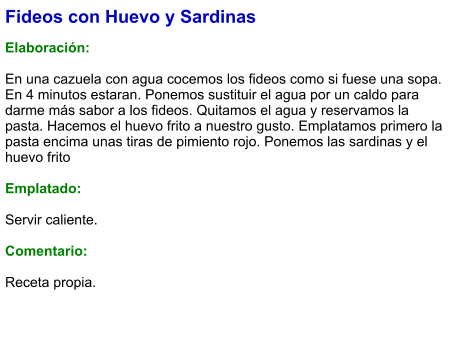 Fideos con Huevo y Sardinas  Elaboración:  En una cazuela con agua cocemos los fideos como si fuese una sopa. En 4 minutos estaran. Ponemos sustituir el agua por un caldo para darme más sabor a los fideos. Quitamos el agua y reservamos la pasta. Hacemos el huevo frito a nuestro gusto. Emplatamos primero la pasta encima unas tiras de pimiento rojo. Ponemos las sardinas y el huevo frito  Emplatado:  Servir caliente.  Comentario:  Receta propia.
