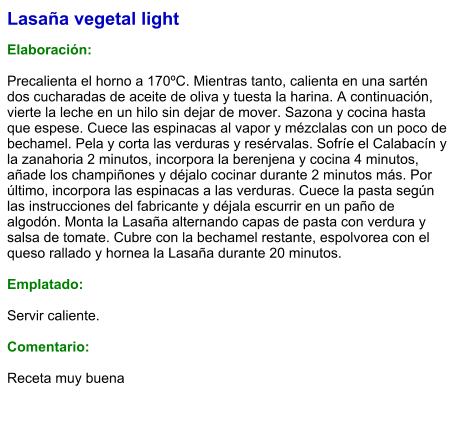 Lasaña vegetal light  Elaboración:  Precalienta el horno a 170ºC. Mientras tanto, calienta en una sartén dos cucharadas de aceite de oliva y tuesta la harina. A continuación, vierte la leche en un hilo sin dejar de mover. Sazona y cocina hasta que espese. Cuece las espinacas al vapor y mézclalas con un poco de bechamel. Pela y corta las verduras y resérvalas. Sofríe el Calabacín y la zanahoria 2 minutos, incorpora la berenjena y cocina 4 minutos, añade los champiñones y déjalo cocinar durante 2 minutos más. Por último, incorpora las espinacas a las verduras. Cuece la pasta según las instrucciones del fabricante y déjala escurrir en un paño de algodón. Monta la Lasaña alternando capas de pasta con verdura y salsa de tomate. Cubre con la bechamel restante, espolvorea con el queso rallado y hornea la Lasaña durante 20 minutos.  Emplatado:  Servir caliente.  Comentario:  Receta muy buena