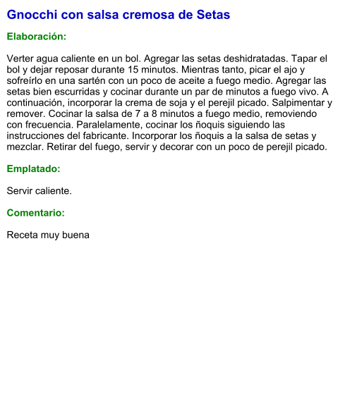 Gnocchi con salsa cremosa de Setas  Elaboración:  Verter agua caliente en un bol. Agregar las setas deshidratadas. Tapar el bol y dejar reposar durante 15 minutos. Mientras tanto, picar el ajo y sofreírlo en una sartén con un poco de aceite a fuego medio. Agregar las setas bien escurridas y cocinar durante un par de minutos a fuego vivo. A continuación, incorporar la crema de soja y el perejil picado. Salpimentar y remover. Cocinar la salsa de 7 a 8 minutos a fuego medio, removiendo con frecuencia. Paralelamente, cocinar los ñoquis siguiendo las instrucciones del fabricante. Incorporar los ñoquis a la salsa de setas y mezclar. Retirar del fuego, servir y decorar con un poco de perejil picado.   Emplatado:  Servir caliente.  Comentario:  Receta muy buena