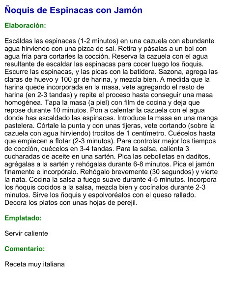 Ñoquis de Espinacas con Jamón  Elaboración:  Escáldas las espinacas (1-2 minutos) en una cazuela con abundante agua hirviendo con una pizca de sal. Retira y pásalas a un bol con agua fría para cortarles la cocción. Reserva la cazuela con el agua resultante de escaldar las espinacas para cocer luego los ñoquis. Escurre las espinacas, y las picas con la batidora. Sazona, agrega las claras de huevo y 100 gr de harina, y mezcla bien. A medida que la harina quede incorporada en la masa, vete agregando el resto de harina (en 2-3 tandas) y repite el proceso hasta conseguir una masa homogénea. Tapa la masa (a piel) con film de cocina y deja que repose durante 10 minutos. Pon a calentar la cazuela con el agua donde has escaldado las espinacas. Introduce la masa en una manga pastelera. Córtale la punta y con unas tijeras, vete cortando (sobre la cazuela con agua hirviendo) trocitos de 1 centímetro. Cuécelos hasta que empiecen a flotar (2-3 minutos). Para controlar mejor los tiempos de cocción, cuécelos en 3-4 tandas. Para la salsa, calienta 3 cucharadas de aceite en una sartén. Pica las cebolletas en daditos, agrégalas a la sartén y rehógalas durante 6-8 minutos. Pica el jamón finamente e incorpóralo. Rehógalo brevemente (30 segundos) y vierte la nata. Cocina la salsa a fuego suave durante 4-5 minutos. Incorpora los ñoquis cocidos a la salsa, mezcla bien y cocínalos durante 2-3 minutos. Sirve los ñoquis y espolvoréalos con el queso rallado. Decora los platos con unas hojas de perejil.  Emplatado:  Servir caliente  Comentario:  Receta muy italiana