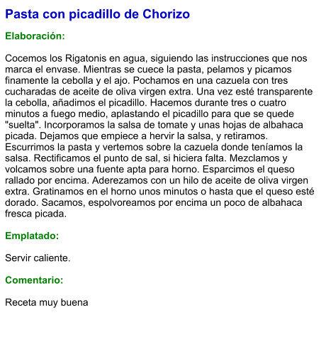 Pasta con picadillo de Chorizo  Elaboración:  Cocemos los Rigatonis en agua, siguiendo las instrucciones que nos marca el envase. Mientras se cuece la pasta, pelamos y picamos finamente la cebolla y el ajo. Pochamos en una cazuela con tres cucharadas de aceite de oliva virgen extra. Una vez esté transparente la cebolla, añadimos el picadillo. Hacemos durante tres o cuatro minutos a fuego medio, aplastando el picadillo para que se quede "suelta". Incorporamos la salsa de tomate y unas hojas de albahaca picada. Dejamos que empiece a hervir la salsa, y retiramos. Escurrimos la pasta y vertemos sobre la cazuela donde teníamos la salsa. Rectificamos el punto de sal, si hiciera falta. Mezclamos y volcamos sobre una fuente apta para horno. Esparcimos el queso rallado por encima. Aderezamos con un hilo de aceite de oliva virgen extra. Gratinamos en el horno unos minutos o hasta que el queso esté dorado. Sacamos, espolvoreamos por encima un poco de albahaca fresca picada.  Emplatado:  Servir caliente.  Comentario:  Receta muy buena