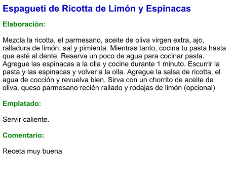 Espagueti de Ricotta de Limón y Espinacas  Elaboración:  Mezcla la ricotta, el parmesano, aceite de oliva virgen extra, ajo, ralladura de limón, sal y pimienta. Mientras tanto, cocina tu pasta hasta que esté al dente. Reserva un poco de agua para cocinar pasta. Agregue las espinacas a la olla y cocine durante 1 minuto. Escurrir la pasta y las espinacas y volver a la olla. Agregue la salsa de ricotta, el agua de cocción y revuelva bien. Sirva con un chorrito de aceite de oliva, queso parmesano recién rallado y rodajas de limón (opcional)  Emplatado:  Servir caliente.  Comentario:  Receta muy buena