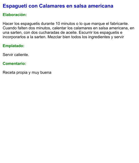 Espagueti con Calamares en salsa americana  Elaboración:  Hacer los espaguetis durante 10 minutos o lo que marque el fabricante. Cuando falten dos minutos, calentar los calamares en salsa americana, en una sarten, con dos cucharadas de aceite. Escurrir los espaguetis e incorporarlos a la sarten. Mezclar bien todos los ingredientes y servir  Emplatado:  Servir caliente.  Comentario:  Receta propia y muy buena