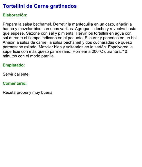 Tortellini de Carne gratinados  Elaboración:  Prepara la salsa bechamel. Derretir la mantequilla en un cazo, añadir la harina y mezclar bien con unas varillas. Agregue la leche y revuelva hasta que espese. Sazone con sal y pimienta. Hervir los tortellini en agua con sal durante el tiempo indicado en el paquete. Escurrir y ponerlos en un bol. Añadir la salsa de carne, la salsa bechamel y dos cucharadas de queso parmesano rallado. Mezclar bien y voltearlos en la sartén. Espolvorea la superficie con más queso parmesano. Hornear a 200°C durante 5/10 minutos con el modo parrilla.  Emplatado:  Servir caliente.  Comentario:  Receta propia y muy buena