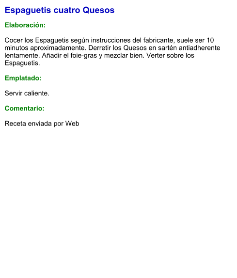 Espaguetis cuatro Quesos  Elaboración:  Cocer los Espaguetis según instrucciones del fabricante, suele ser 10 minutos aproximadamente. Derretir los Quesos en sartén antiadherente lentamente. Añadir el foie-gras y mezclar bien. Verter sobre los Espaguetis.  Emplatado:  Servir caliente.  Comentario:  Receta enviada por Web