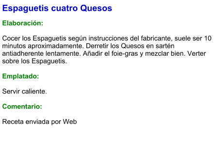 Espaguetis cuatro Quesos  Elaboración:  Cocer los Espaguetis según instrucciones del fabricante, suele ser 10 minutos aproximadamente. Derretir los Quesos en sartén antiadherente lentamente. Añadir el foie-gras y mezclar bien. Verter sobre los Espaguetis.  Emplatado:  Servir caliente.  Comentario:  Receta enviada por Web