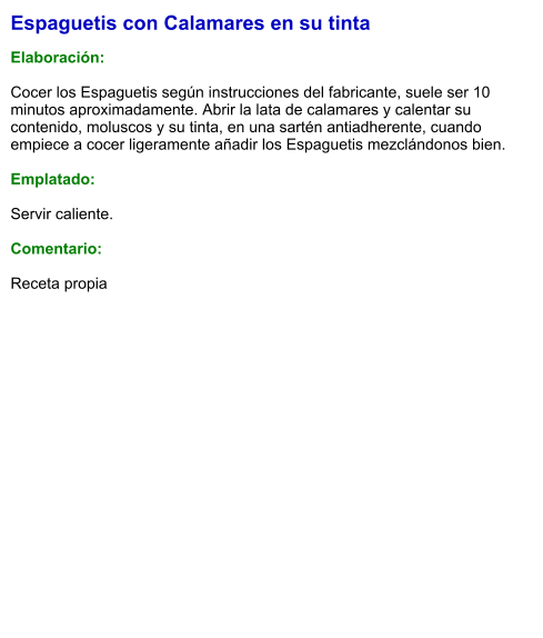Espaguetis con Calamares en su tinta  Elaboración:  Cocer los Espaguetis según instrucciones del fabricante, suele ser 10 minutos aproximadamente. Abrir la lata de calamares y calentar su contenido, moluscos y su tinta, en una sartén antiadherente, cuando empiece a cocer ligeramente añadir los Espaguetis mezclándonos bien.  Emplatado:  Servir caliente.  Comentario:  Receta propia