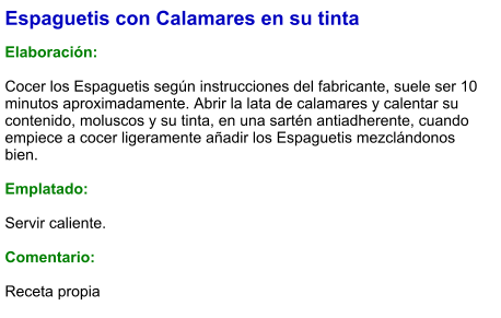 Espaguetis con Calamares en su tinta  Elaboración:  Cocer los Espaguetis según instrucciones del fabricante, suele ser 10 minutos aproximadamente. Abrir la lata de calamares y calentar su contenido, moluscos y su tinta, en una sartén antiadherente, cuando empiece a cocer ligeramente añadir los Espaguetis mezclándonos bien.  Emplatado:  Servir caliente.  Comentario:  Receta propia