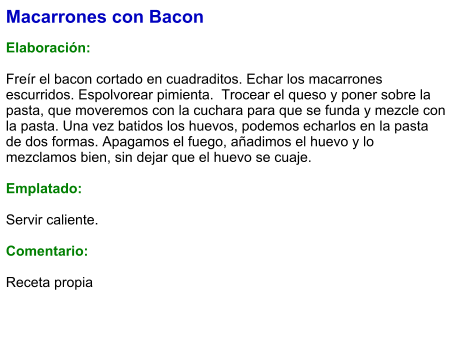 Macarrones con Bacon  Elaboración:  Freír el bacon cortado en cuadraditos. Echar los macarrones escurridos. Espolvorear pimienta.  Trocear el queso y poner sobre la pasta, que moveremos con la cuchara para que se funda y mezcle con la pasta. Una vez batidos los huevos, podemos echarlos en la pasta de dos formas. Apagamos el fuego, añadimos el huevo y lo mezclamos bien, sin dejar que el huevo se cuaje.  Emplatado:  Servir caliente.  Comentario:  Receta propia