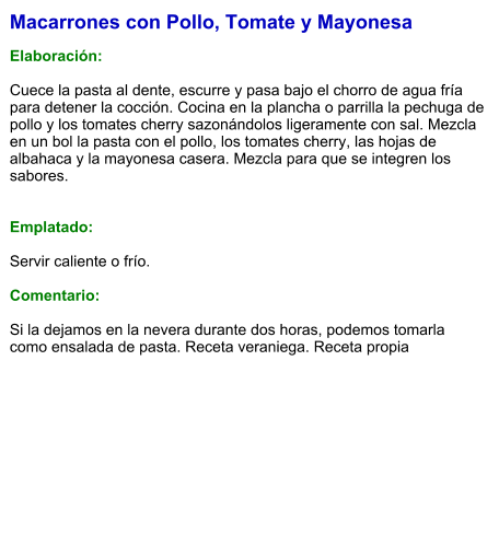 Macarrones con Pollo, Tomate y Mayonesa  Elaboración:  Cuece la pasta al dente, escurre y pasa bajo el chorro de agua fría para detener la cocción. Cocina en la plancha o parrilla la pechuga de pollo y los tomates cherry sazonándolos ligeramente con sal. Mezcla en un bol la pasta con el pollo, los tomates cherry, las hojas de albahaca y la mayonesa casera. Mezcla para que se integren los sabores.   Emplatado:  Servir caliente o frío.  Comentario:  Si la dejamos en la nevera durante dos horas, podemos tomarla como ensalada de pasta. Receta veraniega. Receta propia