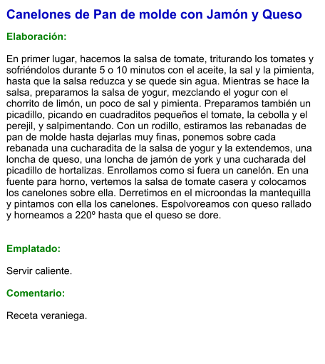 Canelones de Pan de molde con Jamón y Queso  Elaboración:  En primer lugar, hacemos la salsa de tomate, triturando los tomates y sofriéndolos durante 5 o 10 minutos con el aceite, la sal y la pimienta, hasta que la salsa reduzca y se quede sin agua. Mientras se hace la salsa, preparamos la salsa de yogur, mezclando el yogur con el chorrito de limón, un poco de sal y pimienta. Preparamos también un picadillo, picando en cuadraditos pequeños el tomate, la cebolla y el perejil, y salpimentando. Con un rodillo, estiramos las rebanadas de pan de molde hasta dejarlas muy finas, ponemos sobre cada rebanada una cucharadita de la salsa de yogur y la extendemos, una loncha de queso, una loncha de jamón de york y una cucharada del picadillo de hortalizas. Enrollamos como si fuera un canelón. En una fuente para horno, vertemos la salsa de tomate casera y colocamos los canelones sobre ella. Derretimos en el microondas la mantequilla y pintamos con ella los canelones. Espolvoreamos con queso rallado y horneamos a 220º hasta que el queso se dore.   Emplatado:  Servir caliente.  Comentario:  Receta veraniega.