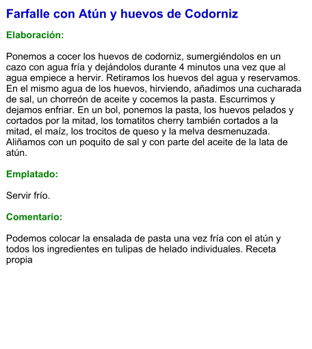Farfalle con Atún y huevos de Codorniz  Elaboración:  Ponemos a cocer los huevos de codorniz, sumergiéndolos en un cazo con agua fría y dejándolos durante 4 minutos una vez que al agua empiece a hervir. Retiramos los huevos del agua y reservamos. En el mismo agua de los huevos, hirviendo, añadimos una cucharada de sal, un chorreón de aceite y cocemos la pasta. Escurrimos y dejamos enfriar. En un bol, ponemos la pasta, los huevos pelados y cortados por la mitad, los tomatitos cherry también cortados a la mitad, el maíz, los trocitos de queso y la melva desmenuzada. Aliñamos con un poquito de sal y con parte del aceite de la lata de atún.  Emplatado:  Servir frío.  Comentario:  Podemos colocar la ensalada de pasta una vez fría con el atún y todos los ingredientes en tulipas de helado individuales. Receta propia
