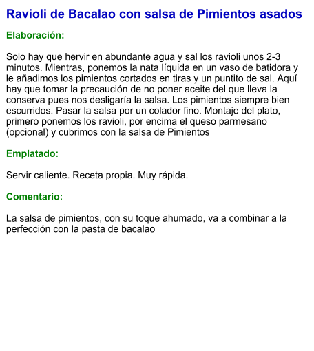 Ravioli de Bacalao con salsa de Pimientos asados  Elaboración:  Solo hay que hervir en abundante agua y sal los ravioli unos 2-3 minutos. Mientras, ponemos la nata líquida en un vaso de batidora y le añadimos los pimientos cortados en tiras y un puntito de sal. Aquí hay que tomar la precaución de no poner aceite del que lleva la conserva pues nos desligaría la salsa. Los pimientos siempre bien escurridos. Pasar la salsa por un colador fino. Montaje del plato, primero ponemos los ravioli, por encima el queso parmesano (opcional) y cubrimos con la salsa de Pimientos  Emplatado:  Servir caliente. Receta propia. Muy rápida.  Comentario:  La salsa de pimientos, con su toque ahumado, va a combinar a la perfección con la pasta de bacalao