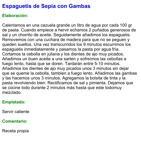 Espaguetis de Sepia con Gambas  Elaboración:  Calentamos en una cazuela grande un litro de agua por cada 100 gr de pasta. Cuando empiece a hervir echamos 2 puñados generosos de sal y un chorrito de aceite. Seguidamente añadimos los espaguetis. Removemos con una cuchara de madera para que no se peguen y queden sueltos. Una vez transcurridos los 9 minutos escurrimos los espaguetis inmediatamente y pasamos la pasta por agua fría. Cortamos la cebolla en juliana y los dientes de ajo muy picados. Añadimos un buen aceite a una sarten y sofreímos las cebollas a fuego lento, hasta que se doren. Tardarán entre 5-10 minutos. Añadimos los dientes de ajo muy picados unos 3 minutos sin dejar que se queme la cebolla, tambien a fuego lento. Añadimos las gambas y las hacemos unos 3 minutos. Agregamos la bolsita de tinta y la pasta revolviendo bien. Rectificamos de sal y pimienta. Dejamos que se cocine todo durante 2 minutos más hasta que este todomuy mezclado.  Emplatado:  Servir caliente  Comentario:  Receta propia