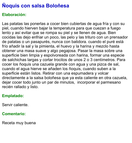 Ñoquis con salsa Boloñesa  Elaboración:  Las patatas las ponerlas a cocer bien cubiertas de agua fría y con su piel, cuando hierven bajar la temperatura para que cuezan a fuego lento y así evitar que se rompa su piel y se llenen de agua. Bien cocidas las dejo enfriar un poco, las pelo y las trituro con un prensador de patatas o un pasapurés, nunca con batidora. cuando el puré está frío añadir la sal y la pimienta, el huevo y la harina y mezclo hasta obtener una masa suave y algo pegajosa. Pasar la masa sobre una superficie bien limpia y espolvoreada con harina, formar una especie de salchichas largas y cortar trocitos de unos 2 o 3 centímetros. Para cocer los ñoquis una cazuela grande con agua y una pizca de sal, cuando el agua hierve se añaden los ñoquis, cuando suben a la superficie están listos. Retirar con una espumadera y volcar directamente a la salsa boloñesa que ya esta caliente en otra cazuela, dejar cocer todo junto un par de minutos,  incorporar el parmesano recién rallado y listo.  Emplatado:  Servir caliente.  Comentario:  Receta muy buena