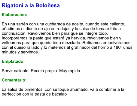 Rigatoni a la Boloñesa  Elaboración:  En una sartén con una cucharada de aceite, cuando este caliente, añadimos el diente de ajo en rodajas y la salsa de tomate frito a continuación. Revolvemos bien para que se integre todo. Incorporamos la pasta que estará ya hervida, revolvemos bien y volteamos para que quede todo mezclado. Retiramos empolvoramos con el queso rallado y lo metemos al gratinador del horno a 180º unos minutos y servimos.  Emplatado:  Servir caliente. Receta propia. Muy rápida.  Comentario:  La salsa de pimientos, con su toque ahumado, va a combinar a la perfección con la pasta de bacalao