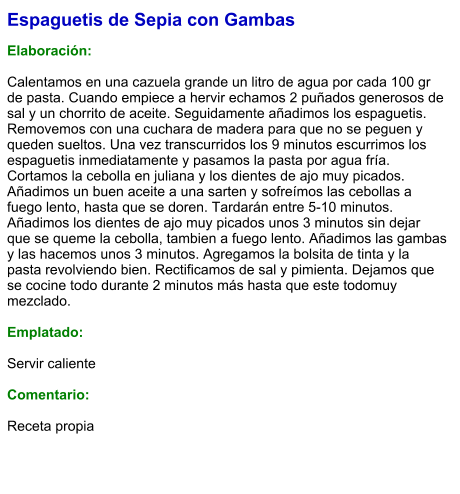 Espaguetis de Sepia con Gambas  Elaboración:  Calentamos en una cazuela grande un litro de agua por cada 100 gr de pasta. Cuando empiece a hervir echamos 2 puñados generosos de sal y un chorrito de aceite. Seguidamente añadimos los espaguetis. Removemos con una cuchara de madera para que no se peguen y queden sueltos. Una vez transcurridos los 9 minutos escurrimos los espaguetis inmediatamente y pasamos la pasta por agua fría. Cortamos la cebolla en juliana y los dientes de ajo muy picados. Añadimos un buen aceite a una sarten y sofreímos las cebollas a fuego lento, hasta que se doren. Tardarán entre 5-10 minutos. Añadimos los dientes de ajo muy picados unos 3 minutos sin dejar que se queme la cebolla, tambien a fuego lento. Añadimos las gambas y las hacemos unos 3 minutos. Agregamos la bolsita de tinta y la pasta revolviendo bien. Rectificamos de sal y pimienta. Dejamos que se cocine todo durante 2 minutos más hasta que este todomuy mezclado.  Emplatado:  Servir caliente  Comentario:  Receta propia