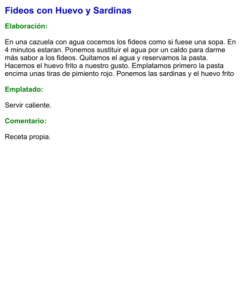 Fideos con Huevo y Sardinas  Elaboración:  En una cazuela con agua cocemos los fideos como si fuese una sopa. En 4 minutos estaran. Ponemos sustituir el agua por un caldo para darme más sabor a los fideos. Quitamos el agua y reservamos la pasta. Hacemos el huevo frito a nuestro gusto. Emplatamos primero la pasta encima unas tiras de pimiento rojo. Ponemos las sardinas y el huevo frito  Emplatado:  Servir caliente.  Comentario:  Receta propia.