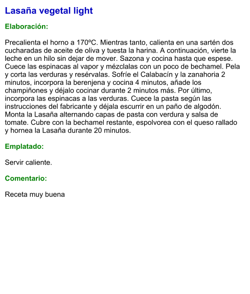Lasaña vegetal light  Elaboración:  Precalienta el horno a 170ºC. Mientras tanto, calienta en una sartén dos cucharadas de aceite de oliva y tuesta la harina. A continuación, vierte la leche en un hilo sin dejar de mover. Sazona y cocina hasta que espese. Cuece las espinacas al vapor y mézclalas con un poco de bechamel. Pela y corta las verduras y resérvalas. Sofríe el Calabacín y la zanahoria 2 minutos, incorpora la berenjena y cocina 4 minutos, añade los champiñones y déjalo cocinar durante 2 minutos más. Por último, incorpora las espinacas a las verduras. Cuece la pasta según las instrucciones del fabricante y déjala escurrir en un paño de algodón. Monta la Lasaña alternando capas de pasta con verdura y salsa de tomate. Cubre con la bechamel restante, espolvorea con el queso rallado y hornea la Lasaña durante 20 minutos.  Emplatado:  Servir caliente.  Comentario:  Receta muy buena