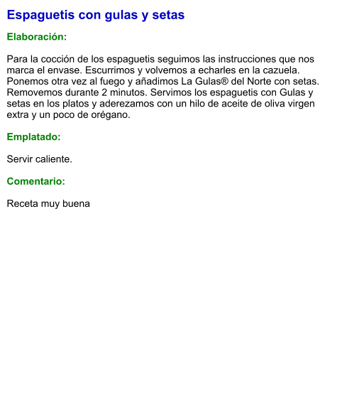Espaguetis con gulas y setas  Elaboración:  Para la cocción de los espaguetis seguimos las instrucciones que nos marca el envase. Escurrimos y volvemos a echarles en la cazuela. Ponemos otra vez al fuego y añadimos La Gulas® del Norte con setas. Removemos durante 2 minutos. Servimos los espaguetis con Gulas y setas en los platos y aderezamos con un hilo de aceite de oliva virgen extra y un poco de orégano.  Emplatado:  Servir caliente.  Comentario:  Receta muy buena