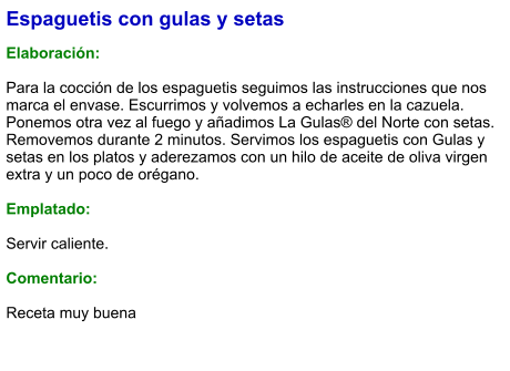 Espaguetis con gulas y setas  Elaboración:  Para la cocción de los espaguetis seguimos las instrucciones que nos marca el envase. Escurrimos y volvemos a echarles en la cazuela. Ponemos otra vez al fuego y añadimos La Gulas® del Norte con setas. Removemos durante 2 minutos. Servimos los espaguetis con Gulas y setas en los platos y aderezamos con un hilo de aceite de oliva virgen extra y un poco de orégano.  Emplatado:  Servir caliente.  Comentario:  Receta muy buena