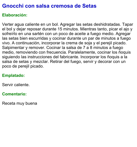 Gnocchi con salsa cremosa de Setas  Elaboración:  Verter agua caliente en un bol. Agregar las setas deshidratadas. Tapar el bol y dejar reposar durante 15 minutos. Mientras tanto, picar el ajo y sofreírlo en una sartén con un poco de aceite a fuego medio. Agregar las setas bien escurridas y cocinar durante un par de minutos a fuego vivo. A continuación, incorporar la crema de soja y el perejil picado. Salpimentar y remover. Cocinar la salsa de 7 a 8 minutos a fuego medio, removiendo con frecuencia. Paralelamente, cocinar los ñoquis siguiendo las instrucciones del fabricante. Incorporar los ñoquis a la salsa de setas y mezclar. Retirar del fuego, servir y decorar con un poco de perejil picado.   Emplatado:  Servir caliente.  Comentario:  Receta muy buena