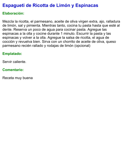 Espagueti de Ricotta de Limón y Espinacas  Elaboración:  Mezcla la ricotta, el parmesano, aceite de oliva virgen extra, ajo, ralladura de limón, sal y pimienta. Mientras tanto, cocina tu pasta hasta que esté al dente. Reserva un poco de agua para cocinar pasta. Agregue las espinacas a la olla y cocine durante 1 minuto. Escurrir la pasta y las espinacas y volver a la olla. Agregue la salsa de ricotta, el agua de cocción y revuelva bien. Sirva con un chorrito de aceite de oliva, queso parmesano recién rallado y rodajas de limón (opcional)  Emplatado:  Servir caliente.  Comentario:  Receta muy buena