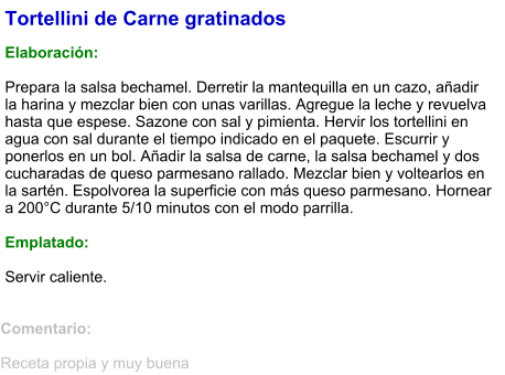 Tortellini de Carne gratinados  Elaboración:  Prepara la salsa bechamel. Derretir la mantequilla en un cazo, añadir la harina y mezclar bien con unas varillas. Agregue la leche y revuelva hasta que espese. Sazone con sal y pimienta. Hervir los tortellini en agua con sal durante el tiempo indicado en el paquete. Escurrir y ponerlos en un bol. Añadir la salsa de carne, la salsa bechamel y dos cucharadas de queso parmesano rallado. Mezclar bien y voltearlos en la sartén. Espolvorea la superficie con más queso parmesano. Hornear a 200°C durante 5/10 minutos con el modo parrilla.  Emplatado:  Servir caliente.  Comentario:  Receta propia y muy buena