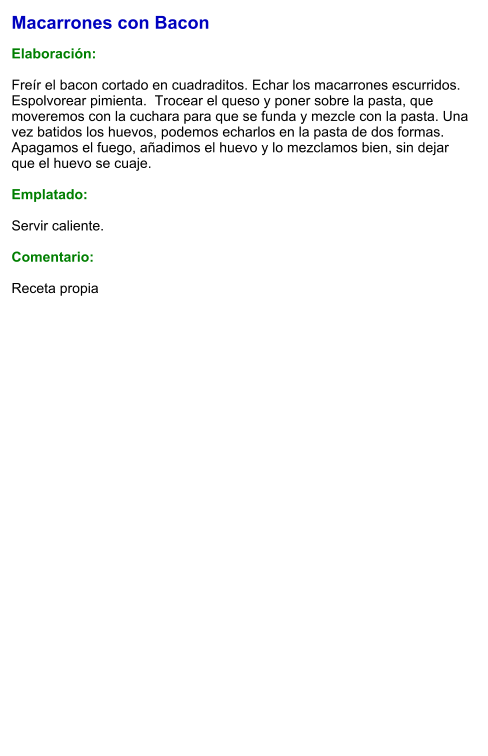 Macarrones con Bacon  Elaboración:  Freír el bacon cortado en cuadraditos. Echar los macarrones escurridos. Espolvorear pimienta.  Trocear el queso y poner sobre la pasta, que moveremos con la cuchara para que se funda y mezcle con la pasta. Una vez batidos los huevos, podemos echarlos en la pasta de dos formas. Apagamos el fuego, añadimos el huevo y lo mezclamos bien, sin dejar que el huevo se cuaje.  Emplatado:  Servir caliente.  Comentario:  Receta propia