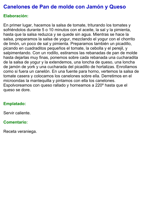 Canelones de Pan de molde con Jamón y Queso  Elaboración:  En primer lugar, hacemos la salsa de tomate, triturando los tomates y sofriéndolos durante 5 o 10 minutos con el aceite, la sal y la pimienta, hasta que la salsa reduzca y se quede sin agua. Mientras se hace la salsa, preparamos la salsa de yogur, mezclando el yogur con el chorrito de limón, un poco de sal y pimienta. Preparamos también un picadillo, picando en cuadraditos pequeños el tomate, la cebolla y el perejil, y salpimentando. Con un rodillo, estiramos las rebanadas de pan de molde hasta dejarlas muy finas, ponemos sobre cada rebanada una cucharadita de la salsa de yogur y la extendemos, una loncha de queso, una loncha de jamón de york y una cucharada del picadillo de hortalizas. Enrollamos como si fuera un canelón. En una fuente para horno, vertemos la salsa de tomate casera y colocamos los canelones sobre ella. Derretimos en el microondas la mantequilla y pintamos con ella los canelones. Espolvoreamos con queso rallado y horneamos a 220º hasta que el queso se dore.   Emplatado:  Servir caliente.  Comentario:  Receta veraniega.