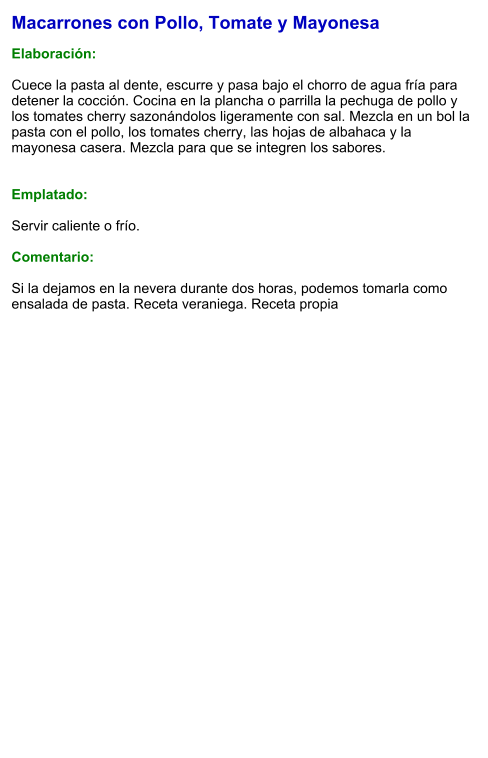 Macarrones con Pollo, Tomate y Mayonesa  Elaboración:  Cuece la pasta al dente, escurre y pasa bajo el chorro de agua fría para detener la cocción. Cocina en la plancha o parrilla la pechuga de pollo y los tomates cherry sazonándolos ligeramente con sal. Mezcla en un bol la pasta con el pollo, los tomates cherry, las hojas de albahaca y la mayonesa casera. Mezcla para que se integren los sabores.   Emplatado:  Servir caliente o frío.  Comentario:  Si la dejamos en la nevera durante dos horas, podemos tomarla como ensalada de pasta. Receta veraniega. Receta propia
