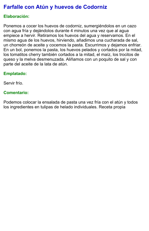 Farfalle con Atún y huevos de Codorniz  Elaboración:  Ponemos a cocer los huevos de codorniz, sumergiéndolos en un cazo con agua fría y dejándolos durante 4 minutos una vez que al agua empiece a hervir. Retiramos los huevos del agua y reservamos. En el mismo agua de los huevos, hirviendo, añadimos una cucharada de sal, un chorreón de aceite y cocemos la pasta. Escurrimos y dejamos enfriar. En un bol, ponemos la pasta, los huevos pelados y cortados por la mitad, los tomatitos cherry también cortados a la mitad, el maíz, los trocitos de queso y la melva desmenuzada. Aliñamos con un poquito de sal y con parte del aceite de la lata de atún.  Emplatado:  Servir frío.  Comentario:  Podemos colocar la ensalada de pasta una vez fría con el atún y todos los ingredientes en tulipas de helado individuales. Receta propia