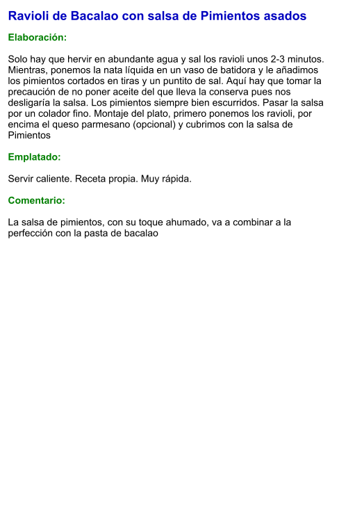 Ravioli de Bacalao con salsa de Pimientos asados  Elaboración:  Solo hay que hervir en abundante agua y sal los ravioli unos 2-3 minutos. Mientras, ponemos la nata líquida en un vaso de batidora y le añadimos los pimientos cortados en tiras y un puntito de sal. Aquí hay que tomar la precaución de no poner aceite del que lleva la conserva pues nos desligaría la salsa. Los pimientos siempre bien escurridos. Pasar la salsa por un colador fino. Montaje del plato, primero ponemos los ravioli, por encima el queso parmesano (opcional) y cubrimos con la salsa de Pimientos  Emplatado:  Servir caliente. Receta propia. Muy rápida.  Comentario:  La salsa de pimientos, con su toque ahumado, va a combinar a la perfección con la pasta de bacalao