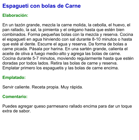 Espagueti con bolas de Carne  Elaboración:  En un tazón grande, mezcla la carne molida, la cebolla, el huevo, el pan rallado, la sal, la pimienta y el orégano hasta que estén bien combinados. Forma pequeñas bolas con la mezcla y reserva. Cocina el espagueti en agua hirviendo con sal durante 8-10 minutos o hasta que esté al dente. Escurre el agua y reserva. Da forma de bolas a carne picada. Pásala por harina. En una sartén grande, calienta el aceite de oliva a fuego medio-alto y agrega las bolas de carne. Cocina durante 5-7 minutos, moviendo regularmente hasta que estén doradas por todos lados. Retira las bolas de carne y reserva. Emplatar primero los espaguetis y las bolas de carne encima.  Emplatado:  Servir caliente. Receta propia. Muy rápida.  Comentario:  Puedes agregar queso parmesano rallado encima para dar un toque extra de sabor.