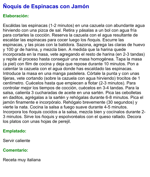 Ñoquis de Espinacas con Jamón  Elaboración:  Escáldas las espinacas (1-2 minutos) en una cazuela con abundante agua hirviendo con una pizca de sal. Retira y pásalas a un bol con agua fría para cortarles la cocción. Reserva la cazuela con el agua resultante de escaldar las espinacas para cocer luego los ñoquis. Escurre las espinacas, y las picas con la batidora. Sazona, agrega las claras de huevo y 100 gr de harina, y mezcla bien. A medida que la harina quede incorporada en la masa, vete agregando el resto de harina (en 2-3 tandas) y repite el proceso hasta conseguir una masa homogénea. Tapa la masa (a piel) con film de cocina y deja que repose durante 10 minutos. Pon a calentar la cazuela con el agua donde has escaldado las espinacas. Introduce la masa en una manga pastelera. Córtale la punta y con unas tijeras, vete cortando (sobre la cazuela con agua hirviendo) trocitos de 1 centímetro. Cuécelos hasta que empiecen a flotar (2-3 minutos). Para controlar mejor los tiempos de cocción, cuécelos en 3-4 tandas. Para la salsa, calienta 3 cucharadas de aceite en una sartén. Pica las cebolletas en daditos, agrégalas a la sartén y rehógalas durante 6-8 minutos. Pica el jamón finamente e incorpóralo. Rehógalo brevemente (30 segundos) y vierte la nata. Cocina la salsa a fuego suave durante 4-5 minutos. Incorpora los ñoquis cocidos a la salsa, mezcla bien y cocínalos durante 2-3 minutos. Sirve los ñoquis y espolvoréalos con el queso rallado. Decora los platos con unas hojas de perejil.  Emplatado:  Servir caliente  Comentario:  Receta muy italiana