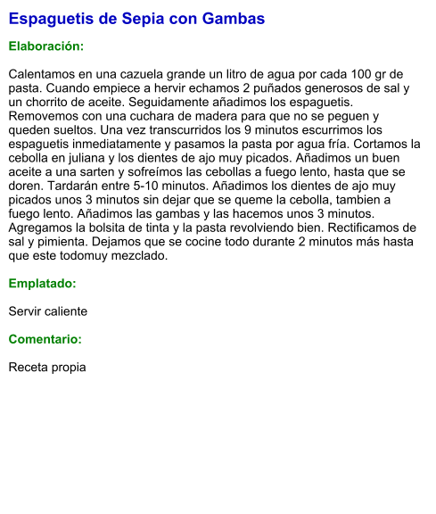 Espaguetis de Sepia con Gambas  Elaboración:  Calentamos en una cazuela grande un litro de agua por cada 100 gr de pasta. Cuando empiece a hervir echamos 2 puñados generosos de sal y un chorrito de aceite. Seguidamente añadimos los espaguetis. Removemos con una cuchara de madera para que no se peguen y queden sueltos. Una vez transcurridos los 9 minutos escurrimos los espaguetis inmediatamente y pasamos la pasta por agua fría. Cortamos la cebolla en juliana y los dientes de ajo muy picados. Añadimos un buen aceite a una sarten y sofreímos las cebollas a fuego lento, hasta que se doren. Tardarán entre 5-10 minutos. Añadimos los dientes de ajo muy picados unos 3 minutos sin dejar que se queme la cebolla, tambien a fuego lento. Añadimos las gambas y las hacemos unos 3 minutos. Agregamos la bolsita de tinta y la pasta revolviendo bien. Rectificamos de sal y pimienta. Dejamos que se cocine todo durante 2 minutos más hasta que este todomuy mezclado.  Emplatado:  Servir caliente  Comentario:  Receta propia