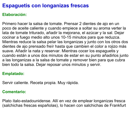 Espaguetis con longanizas frescas  Elaboración:  Primero hacer la salsa de tomate. Prensar 2 dientes de ajo en un poco de aceite caliente y cuando empiece a soltar su aroma verter la lata de tomate triturado, añadir la mejorana, el azúcar y la sal. Dejar cocinar a fuego medio alto unos 10-15 minutos para que reduzca. Mientras reduce la salsa pelar las longanizas y junto con los otros dos dientes de ajo prensado freír hasta que cambien el color a rojizo más suave. Añadir la nata y reservar. Mientras cocer los espaguetis y cuando están a unos dos minutos de estar en su punto añadirlos junto a las longanizas a la salsa de tomate y remover bien para que cubra bien todo la salsa. Dejar reposar unos minutos y servir.  Emplatado:  Servir caliente. Receta propia. Muy rápida.  Comentario:  Plato ítalo-estadounidense. Allí en vez de emplear longanizas fresca (salchichas frescas españolas), lo hacen con salchichas de Frankfurt