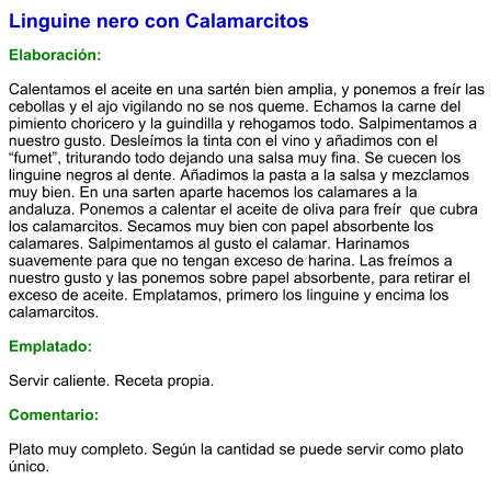 Linguine nero con Calamarcitos  Elaboración:  Calentamos el aceite en una sartén bien amplia, y ponemos a freír las cebollas y el ajo vigilando no se nos queme. Echamos la carne del pimiento choricero y la guindilla y rehogamos todo. Salpimentamos a nuestro gusto. Desleímos la tinta con el vino y añadimos con el “fumet”, triturando todo dejando una salsa muy fina. Se cuecen los linguine negros al dente. Añadimos la pasta a la salsa y mezclamos muy bien. En una sarten aparte hacemos los calamares a la andaluza. Ponemos a calentar el aceite de oliva para freír  que cubra los calamarcitos. Secamos muy bien con papel absorbente los calamares. Salpimentamos al gusto el calamar. Harinamos suavemente para que no tengan exceso de harina. Las freímos a nuestro gusto y las ponemos sobre papel absorbente, para retirar el exceso de aceite. Emplatamos, primero los linguine y encima los calamarcitos.  Emplatado:  Servir caliente. Receta propia.   Comentario:  Plato muy completo. Según la cantidad se puede servir como plato único.