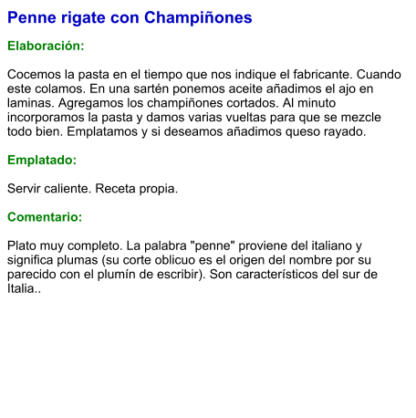 Penne rigate con Champiñones  Elaboración:  Cocemos la pasta en el tiempo que nos indique el fabricante. Cuando este colamos. En una sartén ponemos aceite añadimos el ajo en laminas. Agregamos los champiñones cortados. Al minuto incorporamos la pasta y damos varias vueltas para que se mezcle todo bien. Emplatamos y si deseamos añadimos queso rayado.   Emplatado:  Servir caliente. Receta propia.   Comentario:  Plato muy completo. La palabra "penne" proviene del italiano y significa plumas (su corte oblicuo es el origen del nombre por su parecido con el plumín de escribir). Son característicos del sur de Italia..