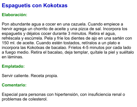 Espaguetis con Kokotxas  Elaboración:  Pon abundante agua a cocer en una cazuela. Cuando empiece a hervir agrega un chorrito de aceite y una pizca de sal. Incorpora los espaguetis y déjalos cocer durante 3 minutos. Retira el agua, refréscala y escúrrela. Pela y fríe los dientes de ajo en una sartén con 150 ml. de aceite. Cuando estén tostados, retíralos a un plato e incorpora las Kokotxas de bacalao. Fríelos 4-5 minutos por cada lado a fuego medio. Retira el bacalao, deja templar, quítale la piel y suéltalo en láminas.  Emplatado:  Servir caliente. Receta propia.   Comentario:  Especial para personas con hipertensión, con insuficiencia renal o problemas de colesterol.