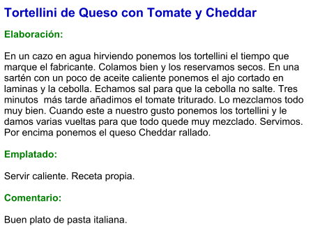 Tortellini de Queso con Tomate y Cheddar  Elaboración:  En un cazo en agua hirviendo ponemos los tortellini el tiempo que marque el fabricante. Colamos bien y los reservamos secos. En una sartén con un poco de aceite caliente ponemos el ajo cortado en laminas y la cebolla. Echamos sal para que la cebolla no salte. Tres minutos  más tarde añadimos el tomate triturado. Lo mezclamos todo muy bien. Cuando este a nuestro gusto ponemos los tortellini y le damos varias vueltas para que todo quede muy mezclado. Servimos. Por encima ponemos el queso Cheddar rallado.  Emplatado:  Servir caliente. Receta propia.   Comentario:  Buen plato de pasta italiana.