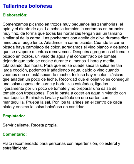Tallarines boloñesa  Elaboración:  Comenzamos picando en trozos muy pequeños las zanahorias, el apio y el diente de ajo. La cebolla también la cortamos en brunoise muy fino, de forma que todas las hortalizas tengan así un tamaño similar al de la carne. Las pochamos con aceite de oliva durante diez minutos a fuego lento. Añadimos la carne picada. Cuando la carne picada haya cambiado de color, agregamos el vino blanco y dejamos que se evapore mientras removemos. Después agregamos el tomate picado en trozos, un vaso de agua y el concentrado de tomate, dejando que todo se cocine durante al menos 1 hora y media, totalizando dos horas. Para que no se quede seca la salsa en tan larga cocción, podemos ir añadiendo agua, caldo o vino cuando veamos que se está secando mucho. Incluso hay recetas clásicas que añaden un poco de leche. Recordad que el objetivo es conseguir una salsa espesa de carne y hortalizas estofadas, ligadas ligeramente por un poco de tomate y no preparar una salsa de tomate con tropezones. Pon la pasta a cocer en agua hirviendo con mantequilla, 8 minutos lávala y saltéala en una sartén con mantequilla. Prueba la sal. Pon los tallarines en el centro de cada plato y encima la salsa boloñesa en cantidad  Emplatado:  Servir caliente. Receta propia.   Comentario:  Plato recomendado para personas con hipertensión, colesterol y estreñimiento.