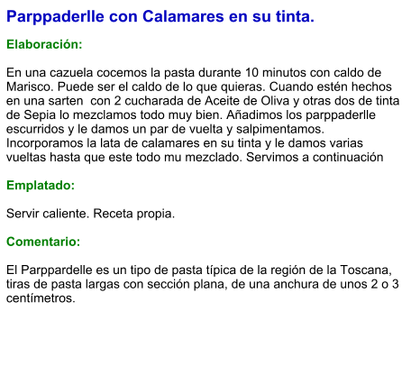 Parppaderlle con Calamares en su tinta.  Elaboración:  En una cazuela cocemos la pasta durante 10 minutos con caldo de Marisco. Puede ser el caldo de lo que quieras. Cuando estén hechos en una sarten  con 2 cucharada de Aceite de Oliva y otras dos de tinta de Sepia lo mezclamos todo muy bien. Añadimos los parppaderlle escurridos y le damos un par de vuelta y salpimentamos. Incorporamos la lata de calamares en su tinta y le damos varias vueltas hasta que este todo mu mezclado. Servimos a continuación  Emplatado:  Servir caliente. Receta propia.   Comentario:  El Parppardelle es un tipo de pasta típica de la región de la Toscana, tiras de pasta largas con sección plana, de una anchura de unos 2 o 3 centímetros.